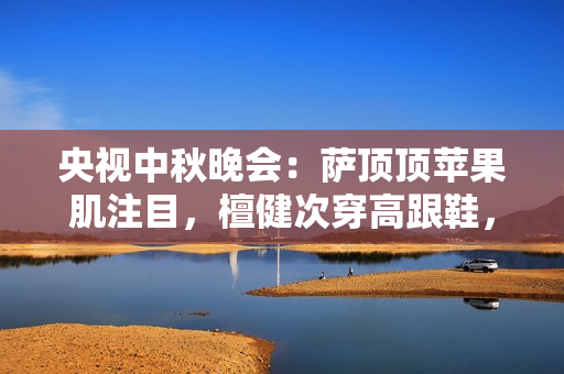 央视中秋晚会：萨顶顶苹果肌注目，檀健次穿高跟鞋，刘畊宏跳操