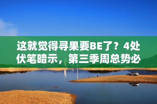 这就觉得寻果要BE了？4处伏笔暗示，第三季周总势必重获小果芳心