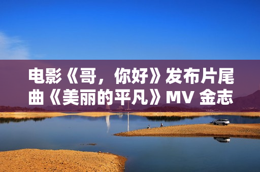电影《哥，你好》发布片尾曲《美丽的平凡》MV 金志文献唱真情满满