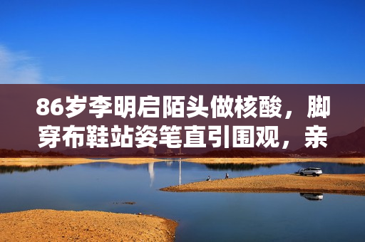 86岁李明启陌头做核酸，脚穿布鞋站姿笔直引围观，亲热合照没架子