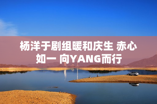 杨洋于剧组暖和庆生 赤心如一 向YANG而行