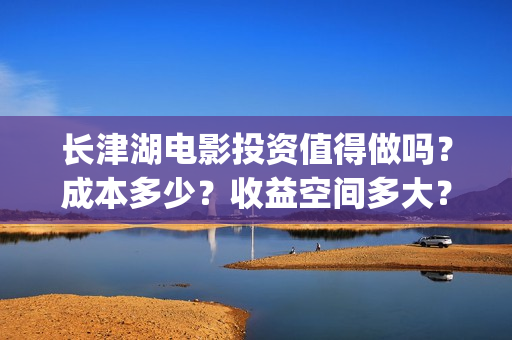长津湖电影投资值得做吗？成本多少？收益空间多大？(长津湖电影哪家投资)