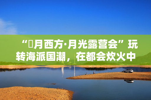 “朤月西方·月光露营会”玩转海派国潮，在都会炊火中安慰人心