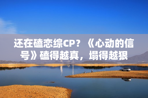 还在磕恋综CP?《心动的信号》磕得越真,塌得越狠 还在磕恋综CP?《心动的信号》磕得越真,塌得越狠