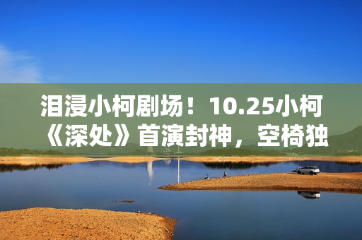泪浸小柯剧场！10.25小柯《深处》首演封神，空椅独唱戳中全场心事