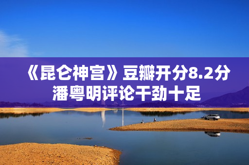 《昆仑神宫》豆瓣开分8.2分 潘粤明评论干劲十足