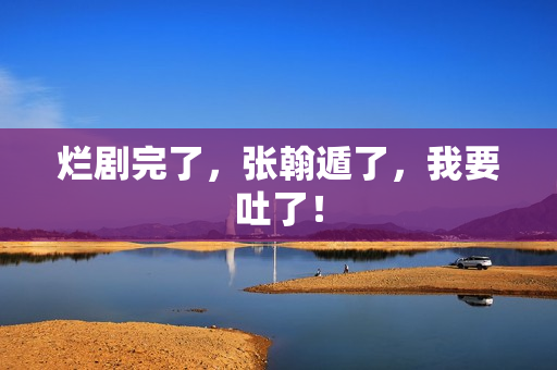 烂剧完了，张翰遁了，我要吐了！