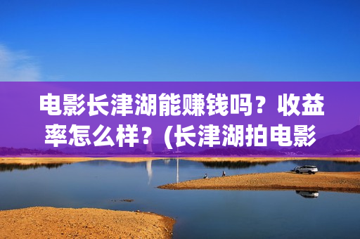 电影长津湖能赚钱吗？收益率怎么样？(长津湖拍电影)
