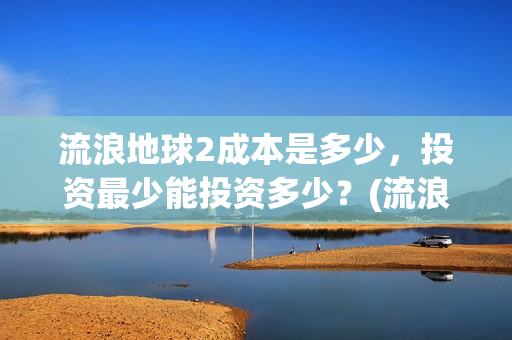 流浪地球2成本是多少，投资最少能投资多少？(流浪地球2出品公司)