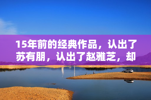 15年前的经典作品,认出了苏有朋,认出了赵雅芝,却没认出贾乃亮 15年前的经典作品,认出了苏有朋,认出了赵雅芝,却没认出贾乃亮