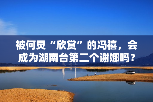 被何炅“欣赏”的冯禧，会成为湖南台第二个谢娜吗？