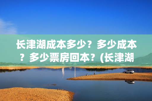 长津湖成本多少?多少成本?多少票房回本?(长津湖成本是多少) 长津湖成本多少?多少成本?多少票房回本?(长津湖成本是多少)