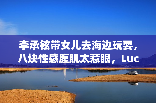 李承铉带女儿去海边玩耍，八块性感腹肌太惹眼，Lucky大长腿出众