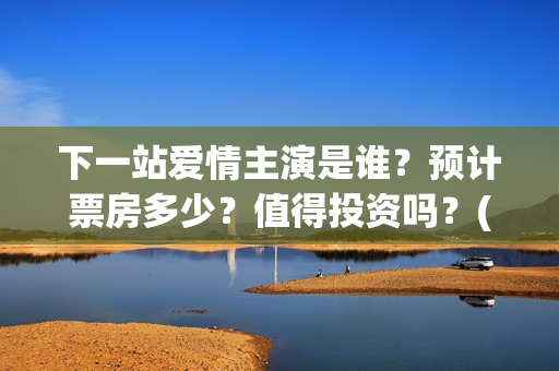 下一站爱情主演是谁？预计票房多少？值得投资吗？(下一站爱情拍完了吗)