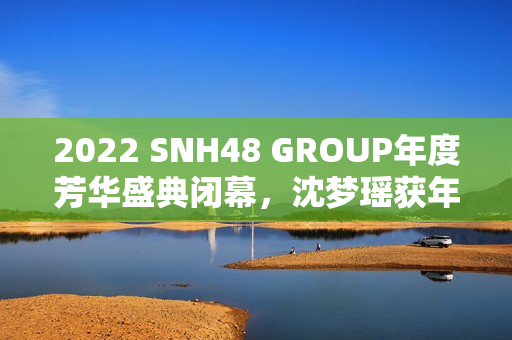 2022 SNH48 GROUP年度芳华盛典闭幕，沈梦瑶获年度影响力成员金奖