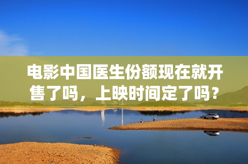电影中国医生份额现在就开售了吗，上映时间定了吗？(电影中国医生2021)