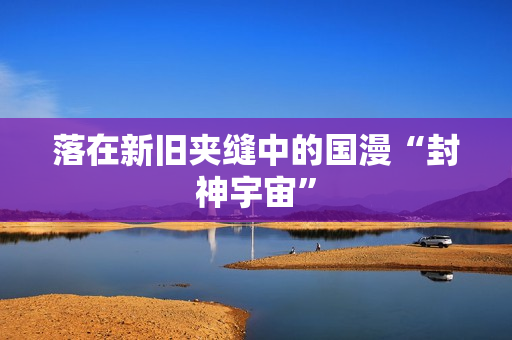 落在新旧夹缝中的国漫“封神宇宙”