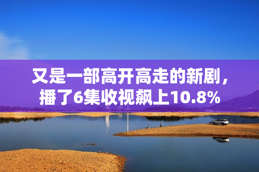 又是一部高开高走的新剧，播了6集收视飙上10.8%