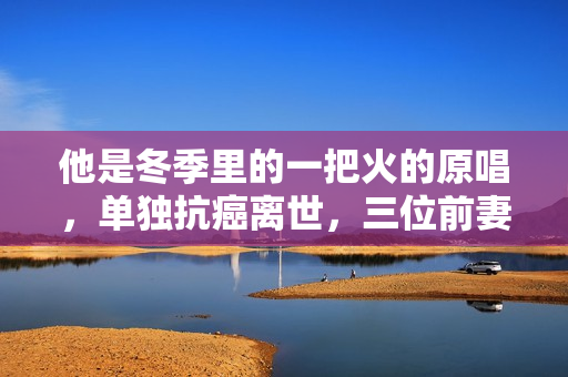 他是冬季里的一把火的原唱，单独抗癌离世，三位前妻都未到葬礼