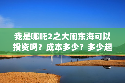 我是哪吒2之大闹东海可以投资吗？成本多少？多少起投？(我是哪吒2021)