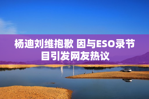 杨迪刘维抱歉 因与ESO录节目引发网友热议