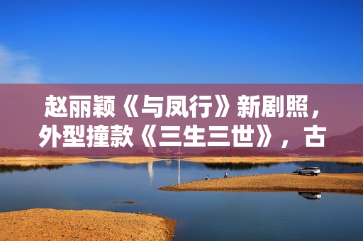 赵丽颖《与凤行》新剧照，外型撞款《三生三世》，古装同质化严重