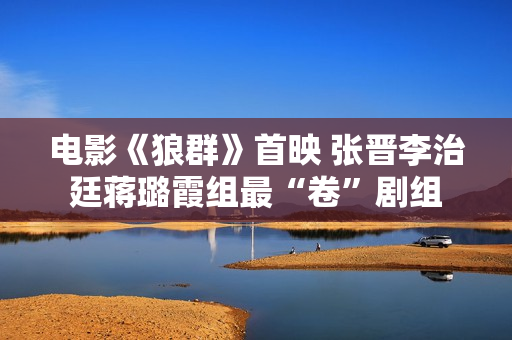 电影《狼群》首映 张晋李治廷蒋璐霞组最“卷”剧组 电影《狼群》首映 张晋李治廷蒋璐霞组最“卷”剧组
