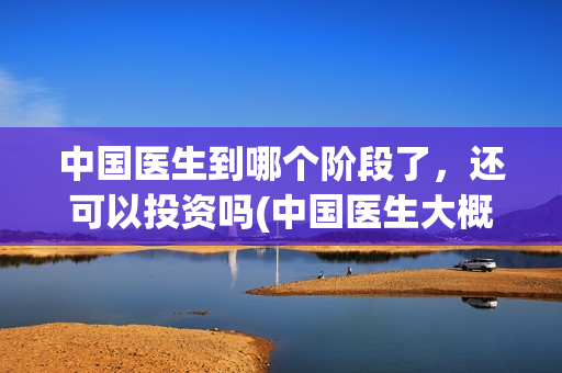 中国医生到哪个阶段了，还可以投资吗(中国医生大概)