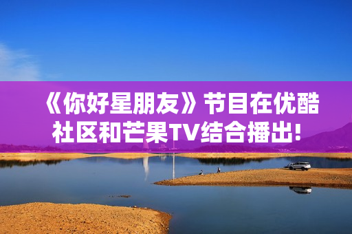 《你好星朋友》节目在优酷社区和芒果TV结合播出!
