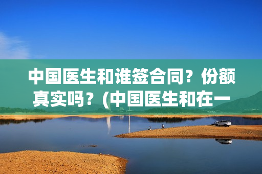 中国医生和谁签合同？份额真实吗？(中国医生和在一起)