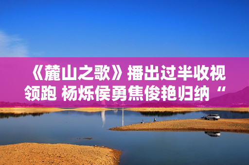 《麓山之歌》播出过半收视领跑 杨烁侯勇焦俊艳归纳“烫嘴”台词