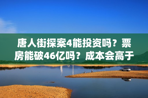 唐人街探案4能投资吗？票房能破46亿吗？成本会高于唐3吗？(唐人街探案四出不出)