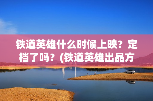 铁道英雄什么时候上映？定档了吗？(铁道英雄出品方)