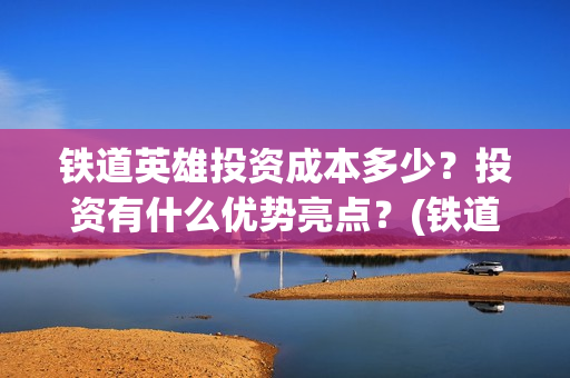 铁道英雄投资成本多少?投资有什么优势亮点?(铁道英雄投资成本) 铁道英雄投资成本多少?投资有什么优势亮点?(铁道英雄投资成本)