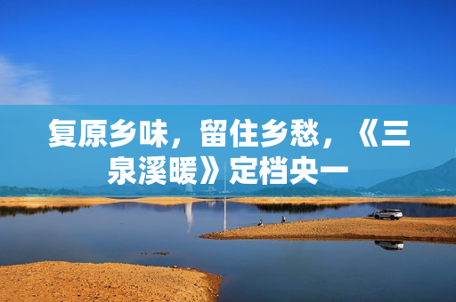 复原乡味，留住乡愁，《三泉溪暖》定档央一