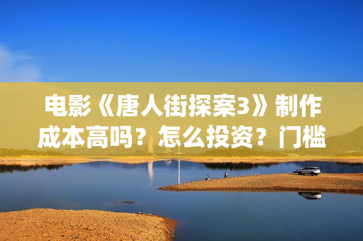 电影《唐人街探案3》制作成本高吗？怎么投资？门槛多少？(电影唐人街探案3免费视频完整版)