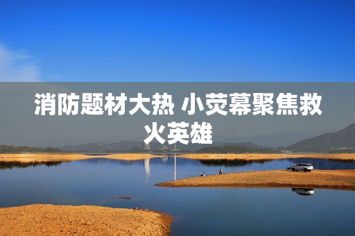 消防题材大热 小荧幕聚焦救火英雄