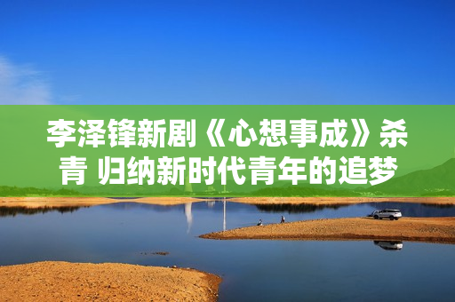 李泽锋新剧《心想事成》杀青 归纳新时代青年的追梦旅程
