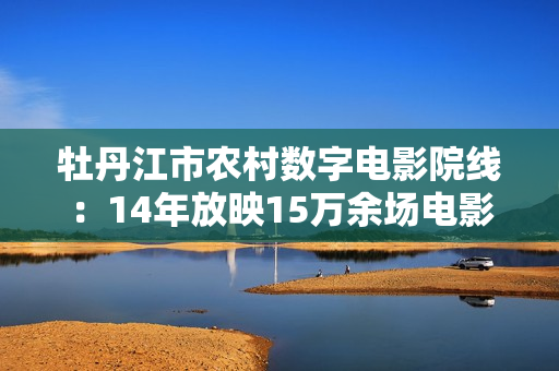 牡丹江市农村数字电影院线：14年放映15万余场电影