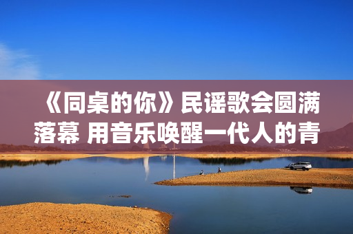 《同桌的你》民谣歌会圆满落幕 用音乐唤醒一代人的青春记忆(同桌的你 原版)