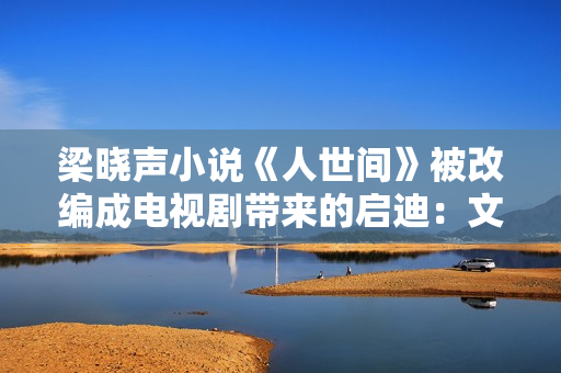 梁晓声小说《人世间》被改编成电视剧带来的启迪：文学与影视应当若何互相借力？