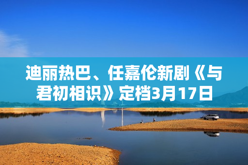 迪丽热巴、任嘉伦新剧《与君初相识》定档3月17日