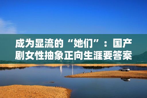 成为显流的“她们”：国产剧女性抽象正向生涯要答案