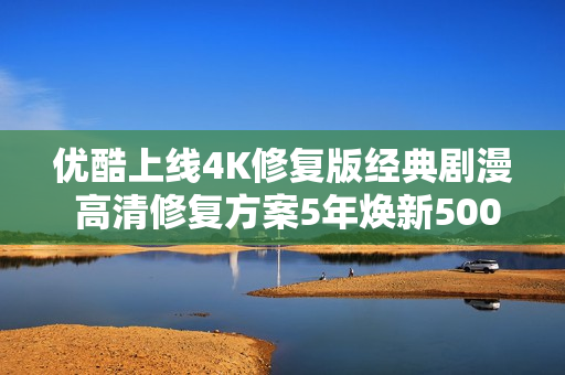 优酷上线4K修复版经典剧漫 高清修复方案5年焕新5000部经典