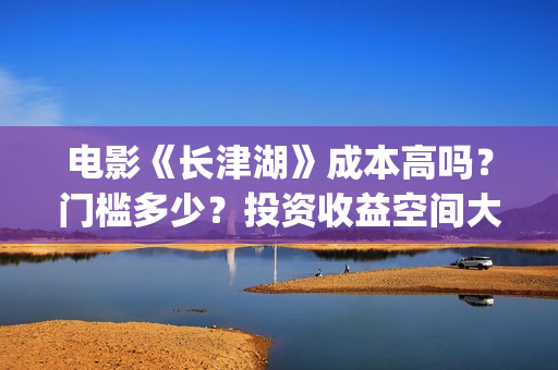 电影《长津湖》成本高吗？门槛多少？投资收益空间大吗？(电影长津湖免费观看)