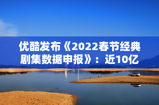 优酷发布《2022春节经典剧集数据申报》：近10亿人次重温经典，文明跨年成新趋向