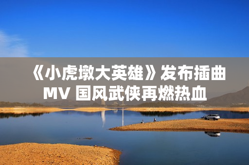 《小虎墩大英雄》发布插曲MV 国风武侠再燃热血 《小虎墩大英雄》发布插曲MV 国风武侠再燃热血