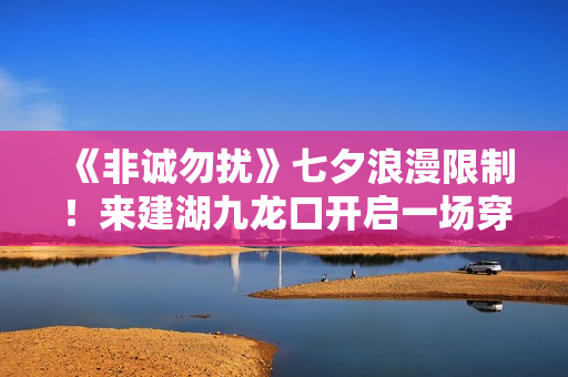 《非诚勿扰》七夕浪漫限制！来建湖九龙口开启一场穿越时空的爱恋