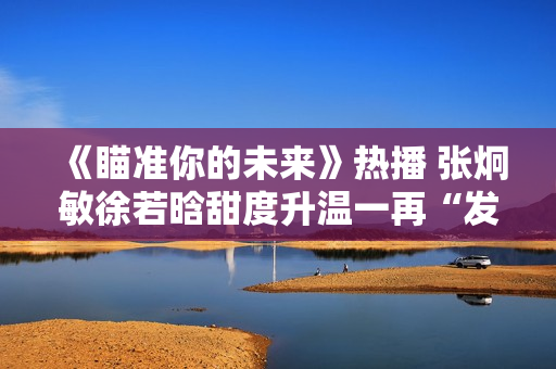 《瞄准你的未来》热播 张炯敏徐若晗甜度升温一再“发糖” 《瞄准你的未来》热播 张炯敏徐若晗甜度升温一再“发糖”