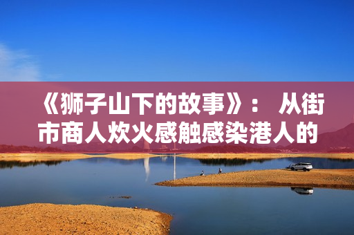 《狮子山下的故事》: 从街市商人炊火感触感染港人的家国蜜意 《狮子山下的故事》: 从街市商人炊火感触感染港人的家国蜜意